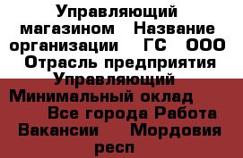 Управляющий магазином › Название организации ­ "ГС", ООО › Отрасль предприятия ­ Управляющий › Минимальный оклад ­ 35 000 - Все города Работа » Вакансии   . Мордовия респ.